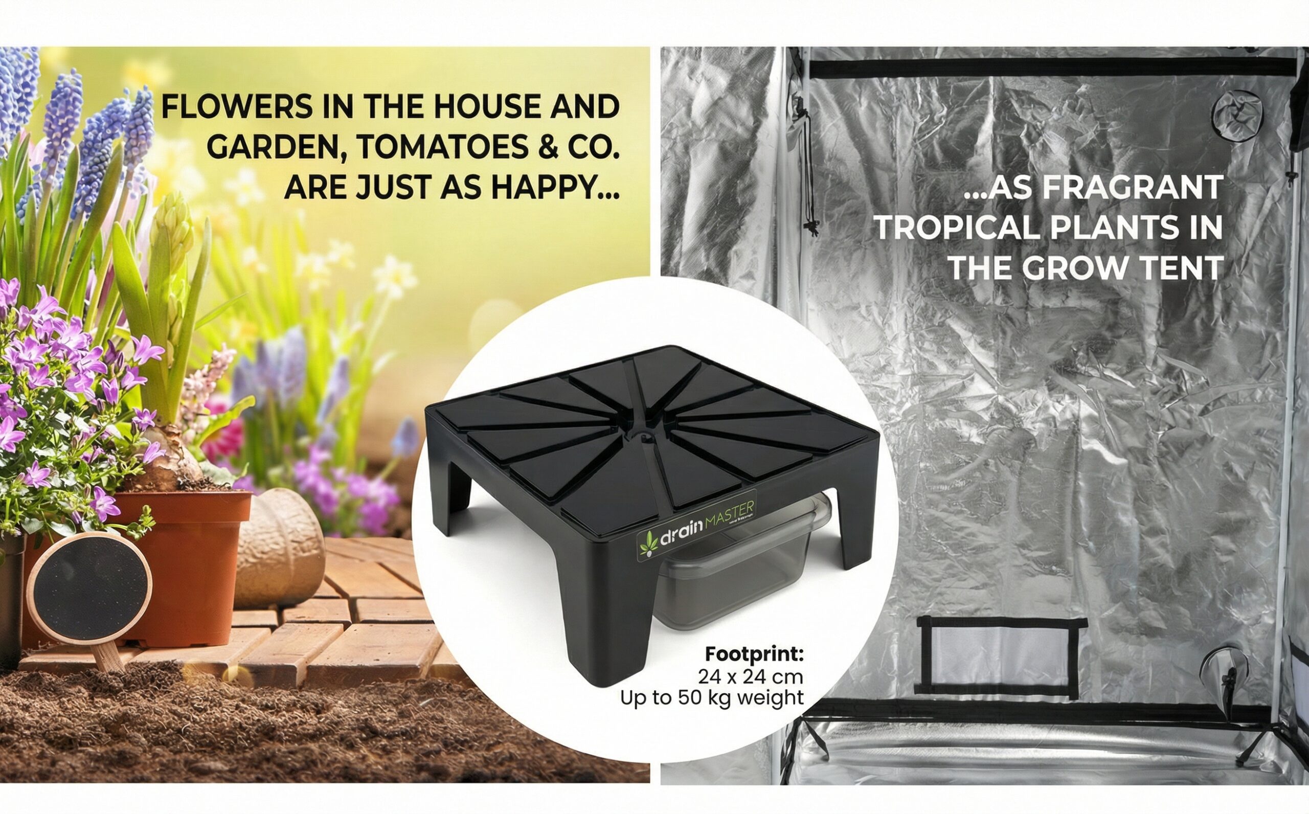 FLOWERS IN THE HOUSE AND GARDEN, TOMATOES & CO. ARE JUST AS HAPPY... AS ARE FRAGRANT TROPICAL PLANTS IN THE GROW TENT I DrainMaster footprint: 24 x 24 cm Up to 50 kg weight
